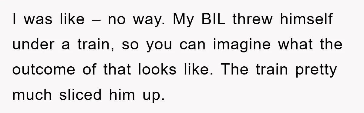 I was like – no way. My BIL threw himself under a train, so you can imagine what the outcome of that looks like. The train pretty much sliced him...