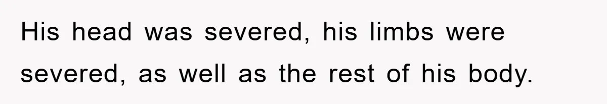 His head was severed, his limbs were severed, as well as the rest of his body.