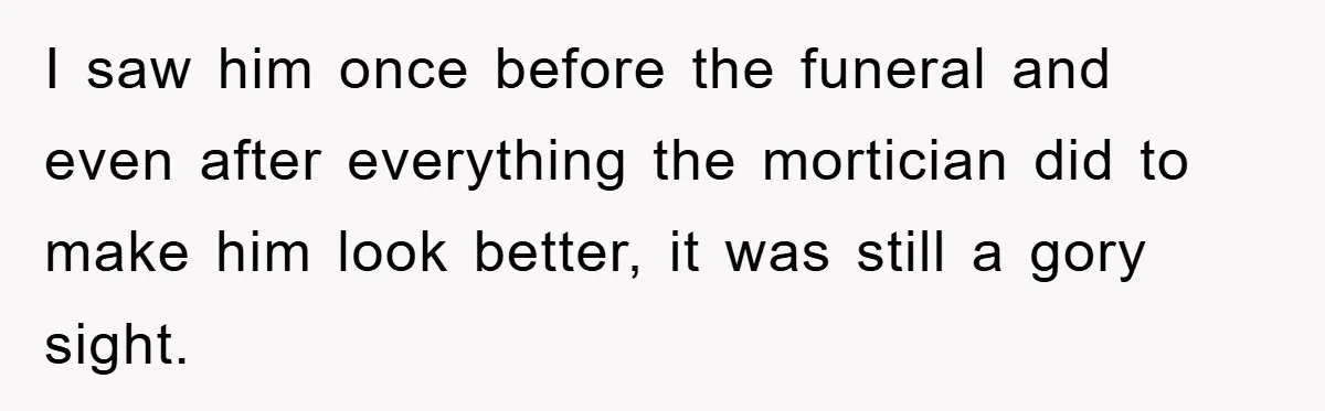 I saw him once before the funeral and even after everything the mortician did to make him look better, it was still a gory sight.
