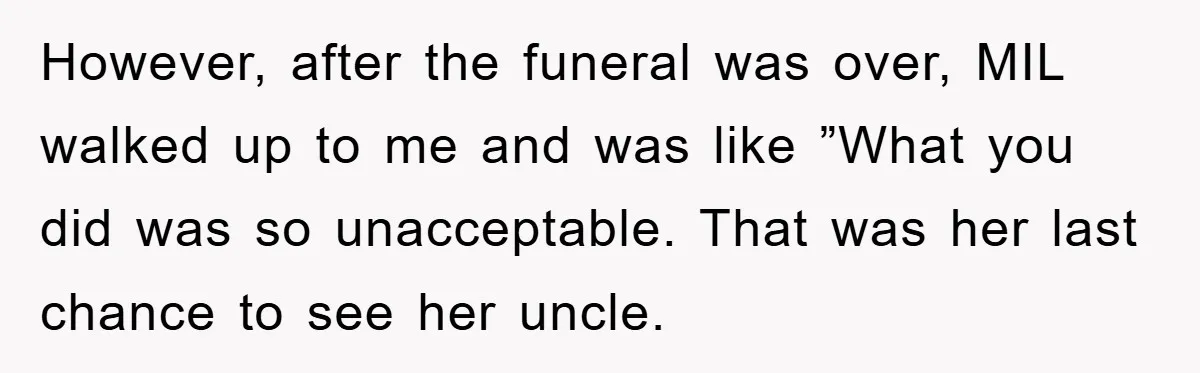However, after the funeral was over, MIL walked up to me and was like ”What you did was so unacceptable. That was her last chance to see her uncle.