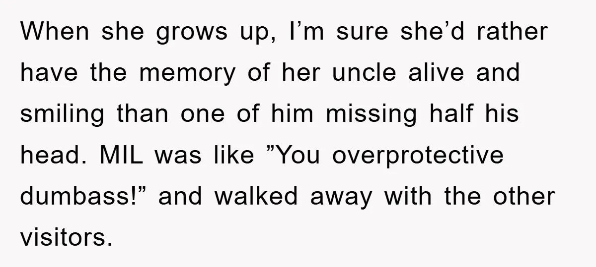 When she grows up, I’m sure she’d rather have the memory of her uncle alive and smiling than one of him missing half his head. MIL was like ”You overprotective...