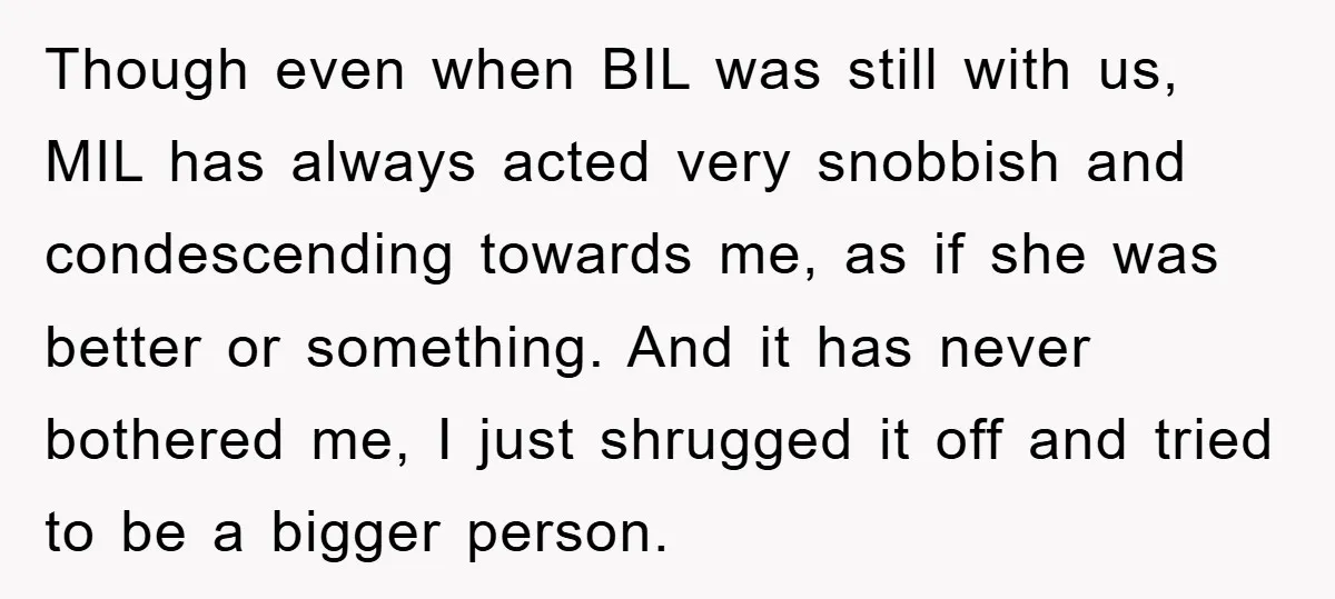 Though even when BIL was still with us, MIL has always acted very snobbish and condescending towards me, as if she was better or something. And it has never bothered...
