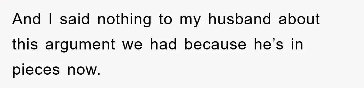 And I said nothing to my husband about this argument we had because he’s in pieces now.