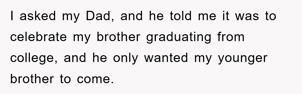 I asked my Dad, and he told me it was to celebrate my brother graduating from college, and he only wanted my younger brother to come.