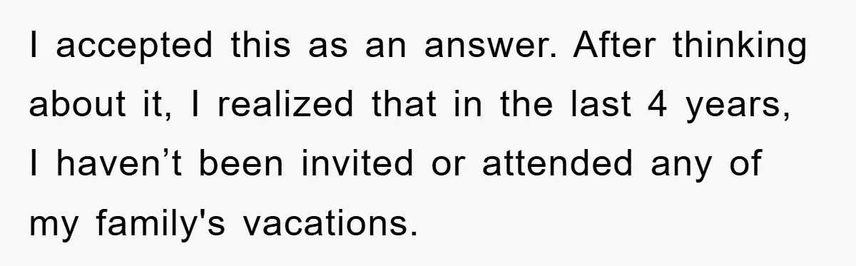 I accepted this as an answer. After thinking about it, I realized that in the last 4 years, I haven’t been invited or attended any of my family's vacations.