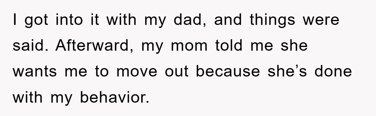 I got into it with my dad, and things were said. Afterward, my mom told me she wants me to move out because she’s done with my behavior.