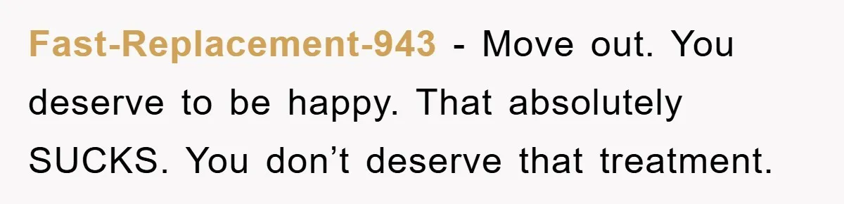 Fast-Replacement-943 − Move out. You deserve to be happy. That absolutely SUCKS. You don’t deserve that treatment.