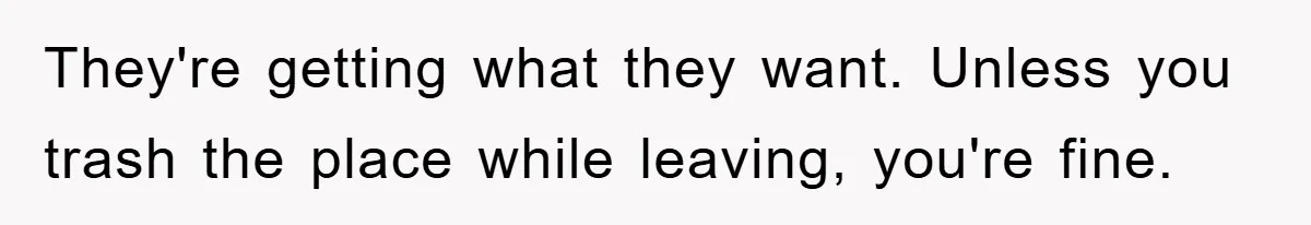 They're getting what they want. Unless you trash the place while leaving, you're fine.