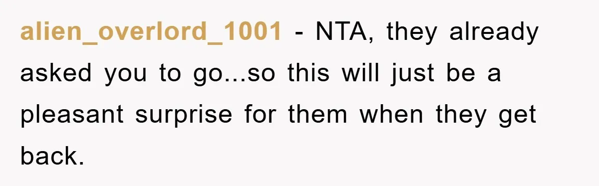 alien_overlord_1001 − NTA, they already asked you to go...so this will just be a pleasant surprise for them when they get back.