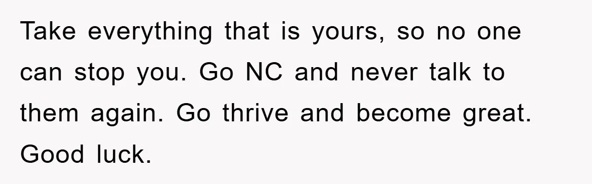Take everything that is yours, so no one can stop you. Go NC and never talk to them again. Go thrive and become great. Good luck.
