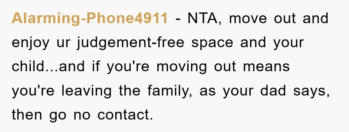 Alarming-Phone4911 − NTA, move out and enjoy ur judgement-free space and your child...and if you're moving out means you're leaving the family, as your dad says, then go no contact.