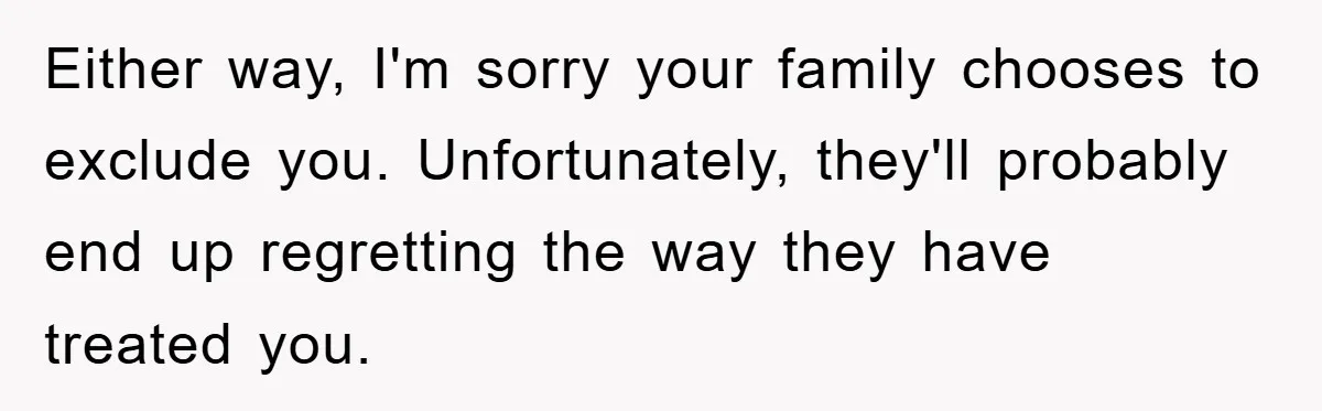 Either way, I'm sorry your family chooses to exclude you. Unfortunately, they'll probably end up regretting the way they have treated you.