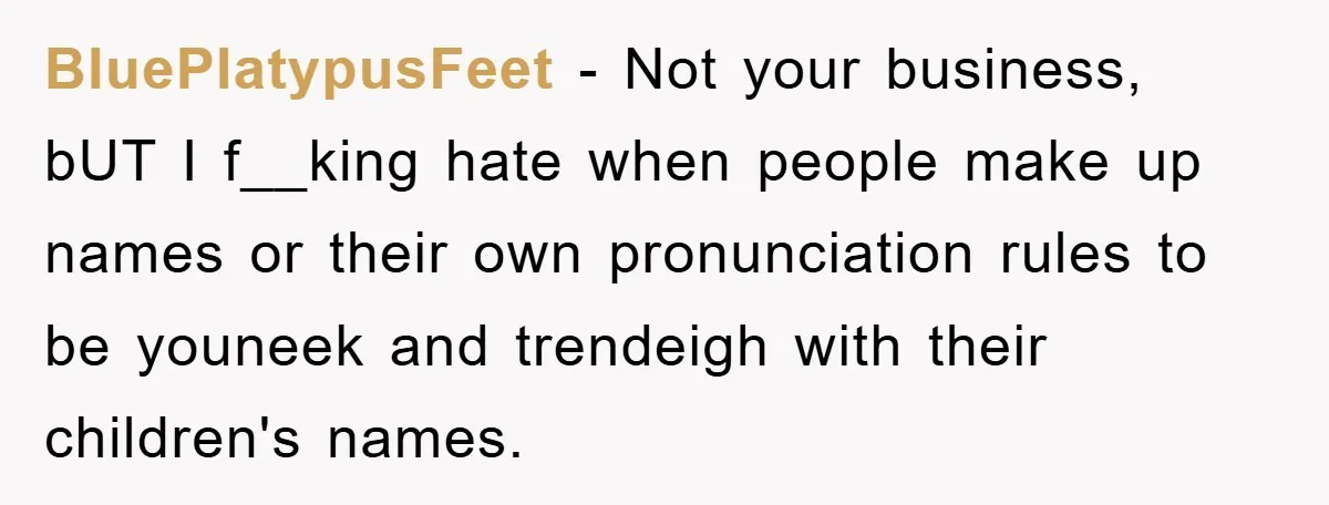 BluePlatypusFeet − Not your business, bUT I f__king hate when people make up names or their own pronunciation rules to be youneek and trendeigh with their children's names.