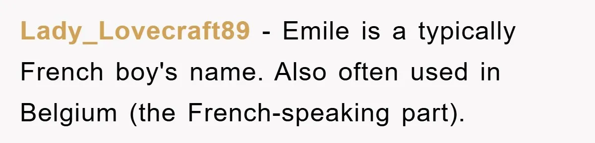 Lady_Lovecraft89 − Emile is a typically French boy's name. Also often used in Belgium (the French-speaking part).