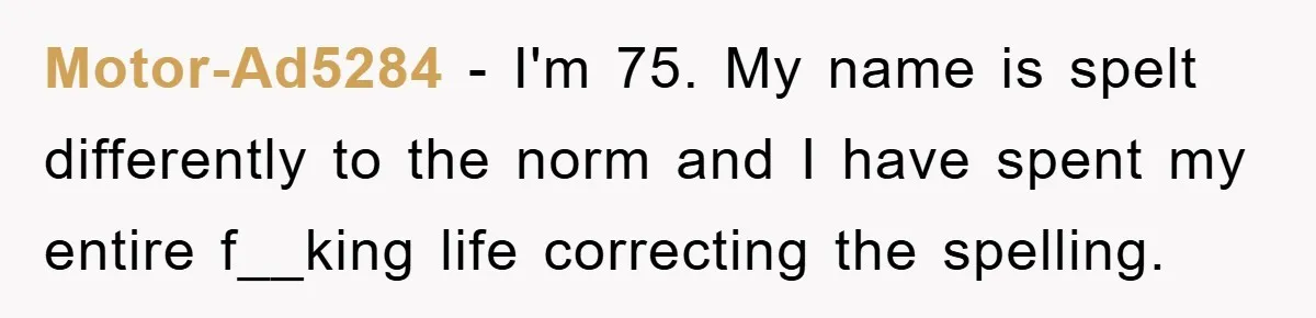Motor-Ad5284 − I'm 75. My name is spelt differently to the norm and I have spent my entire f__king life correcting the spelling.