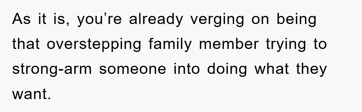 As it is, you’re already verging on being that overstepping family member trying to strong-arm someone into doing what they want.
