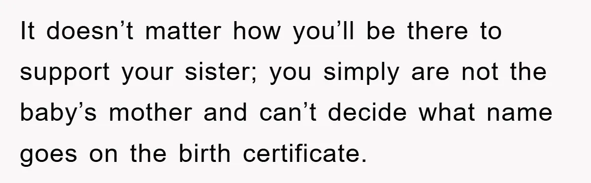 It doesn’t matter how you’ll be there to support your sister; you simply are not the baby’s mother and can’t decide what name goes on the birth certificate.