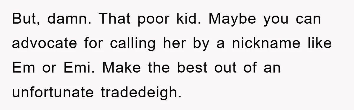 But, damn. That poor kid. Maybe you can advocate for calling her by a nickname like Em or Emi. Make the best out of an unfortunate tradedeigh.