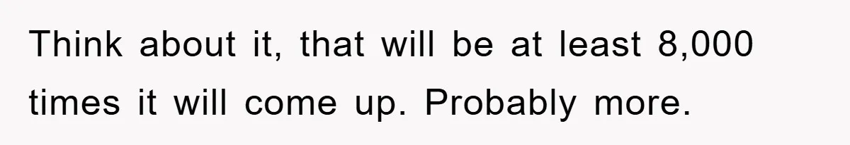 Think about it, that will be at least 8,000 times it will come up. Probably more.
