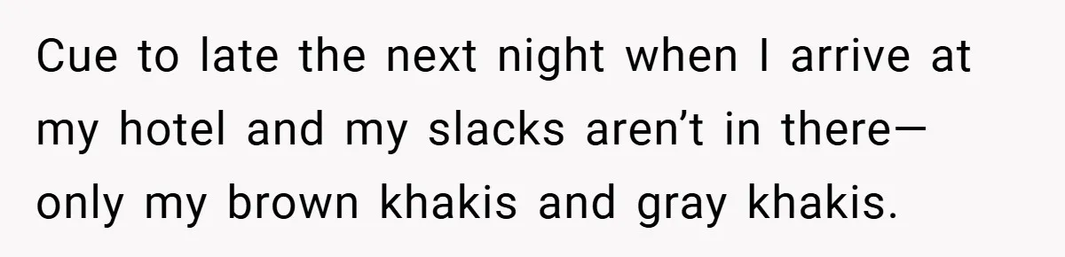 Cue to late the next night when I arrive at my hotel and my slacks aren’t in there—only my brown khakis and gray khakis.