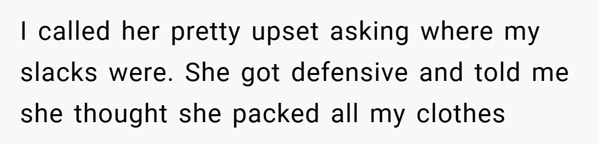I called her pretty upset asking where my slacks were. She got defensive and told me she thought she packed all my clothes