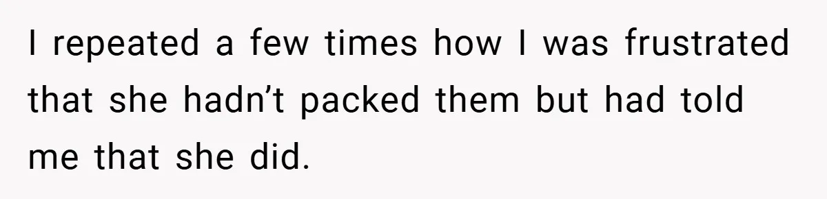 I repeated a few times how I was frustrated that she hadn’t packed them but had told me that she did.