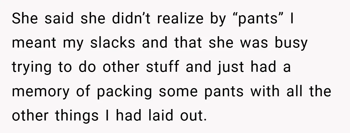She said she didn’t realize by “pants” I meant my slacks and that she was busy trying to do other stuff and just had a memory of packing some pants...
