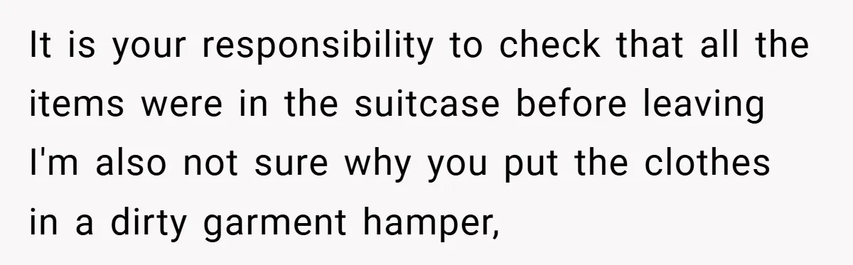 It is your responsibility to check that all the items were in the suitcase before leaving I'm also not sure why you put the clothes in a dirty garment hamper,