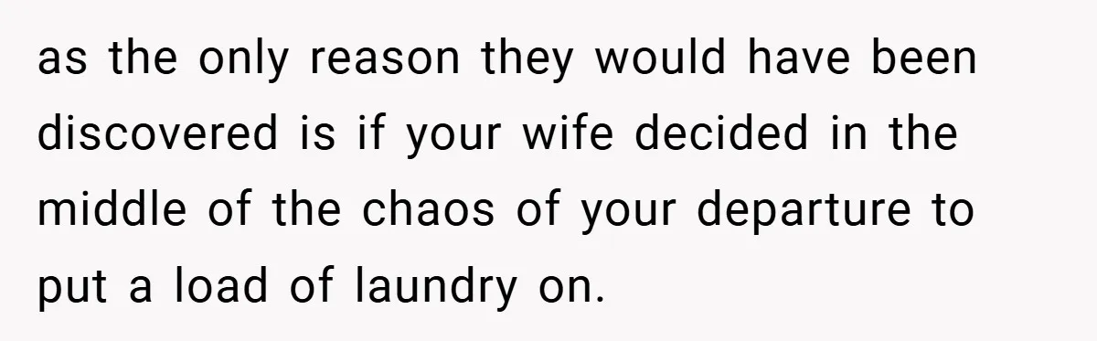 as the only reason they would have been discovered is if your wife decided in the middle of the chaos of your departure to put a load of laundry on.