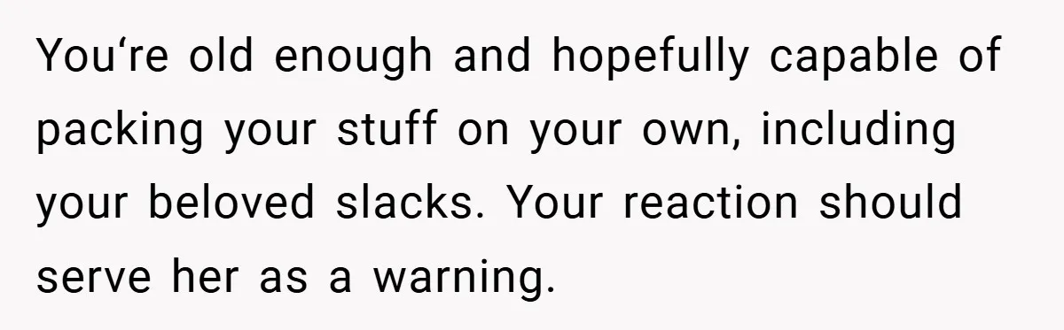 You‘re old enough and hopefully capable of packing your stuff on your own, including your beloved slacks. Your reaction should serve her as a warning.