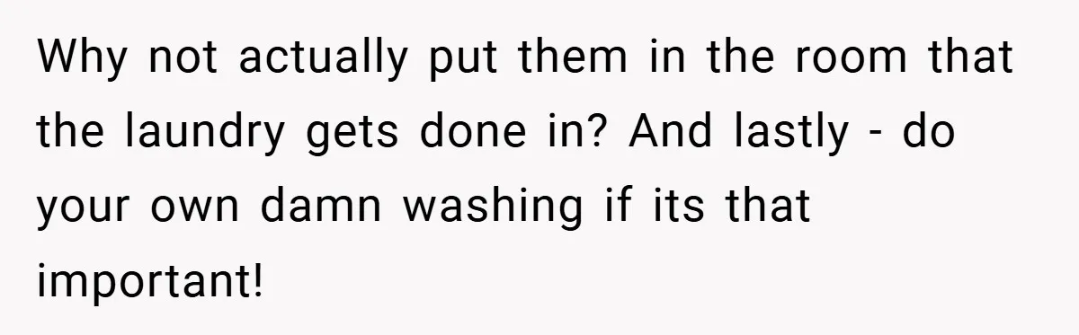 Why not actually put them in the room that the laundry gets done in? And lastly - do your own damn washing if its that important!