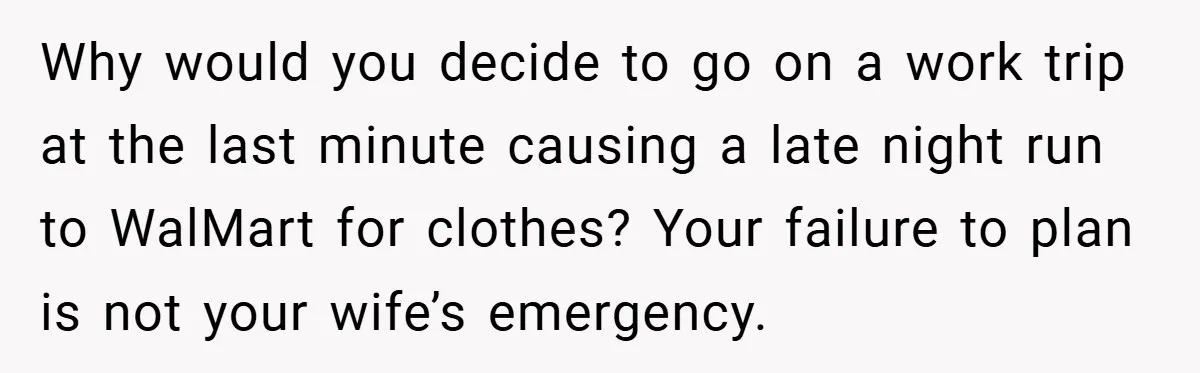 Why would you decide to go on a work trip at the last minute causing a late night run to WalMart for clothes? Your failure to plan is not your...