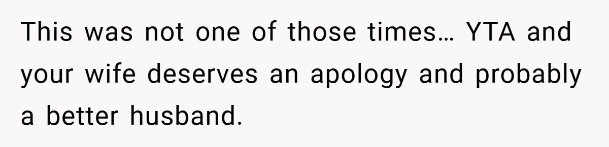 This was not one of those times… YTA and your wife deserves an apology and probably a better husband.