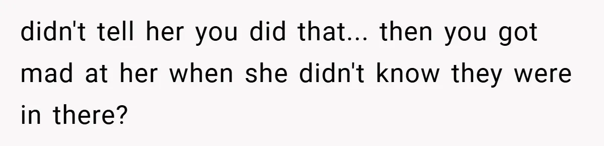 didn't tell her you did that... then you got mad at her when she didn't know they were in there?