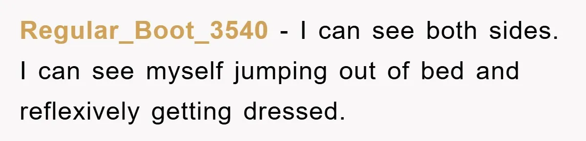 Regular_Boot_3540 − I can see both sides. I can see myself jumping out of bed and reflexively getting dressed.