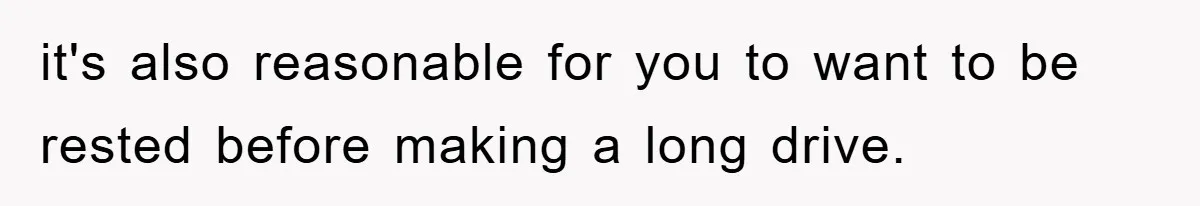 it's also reasonable for you to want to be rested before making a long drive.