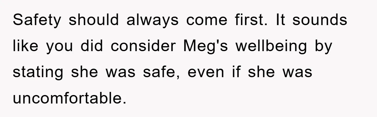 Safety should always come first. It sounds like you did consider Meg's wellbeing by stating she was safe, even if she was uncomfortable.