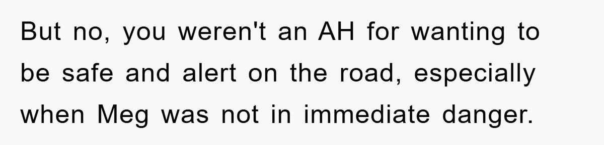 But no, you weren't an AH for wanting to be safe and alert on the road, especially when Meg was not in immediate danger.