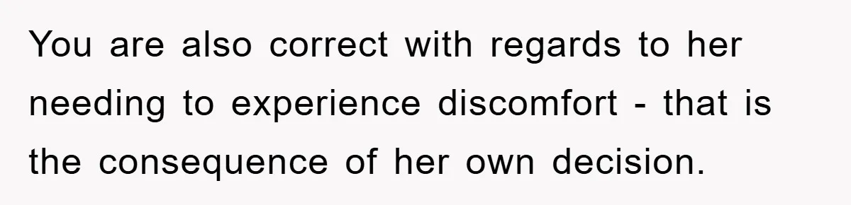 You are also correct with regards to her needing to experience discomfort - that is the consequence of her own decision.