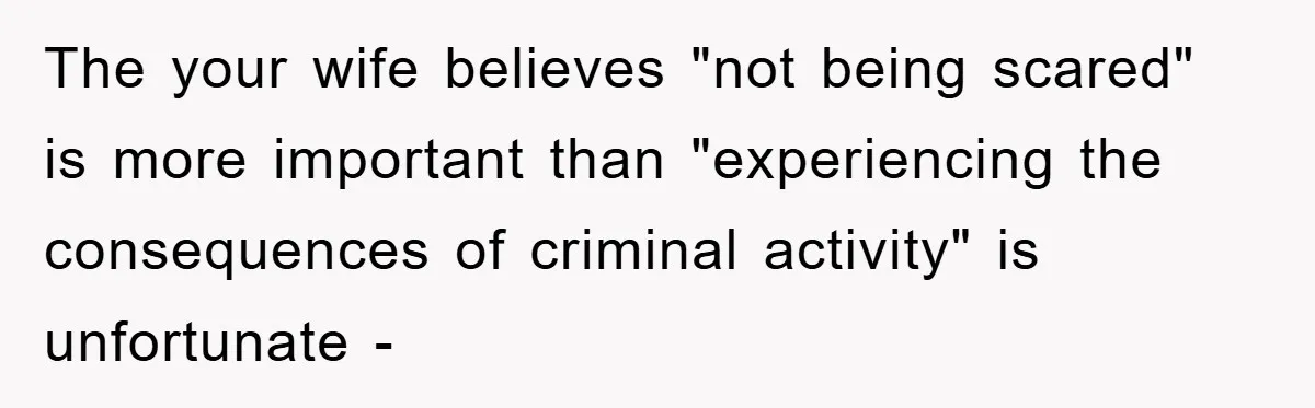 The your wife believes "not being scared" is more important than "experiencing the consequences of criminal activity" is unfortunate -