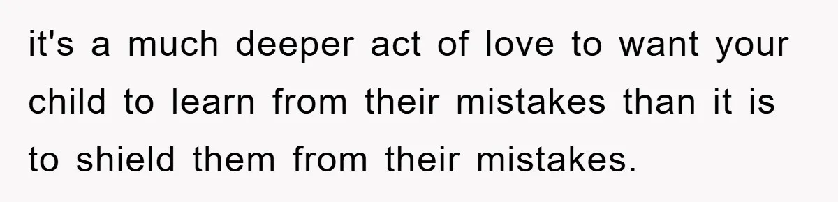 it's a much deeper act of love to want your child to learn from their mistakes than it is to shield them from their mistakes.