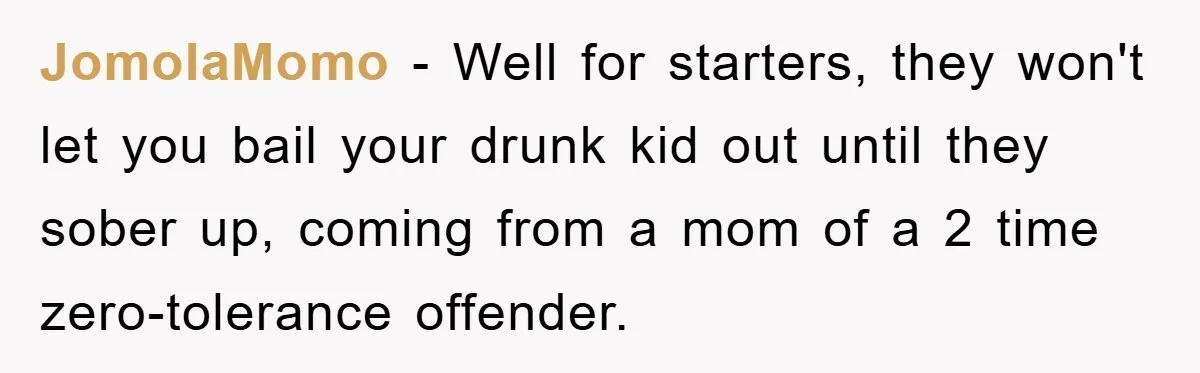JomolaMomo − Well for starters, they won't let you bail your drunk kid out until they sober up, coming from a mom of a 2 time zero-tolerance offender.