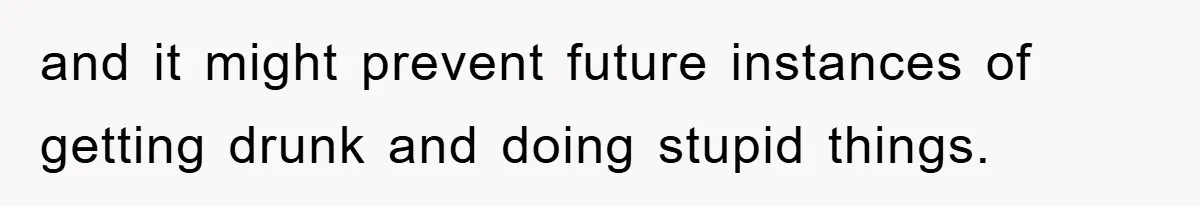 and it might prevent future instances of getting drunk and doing stupid things.