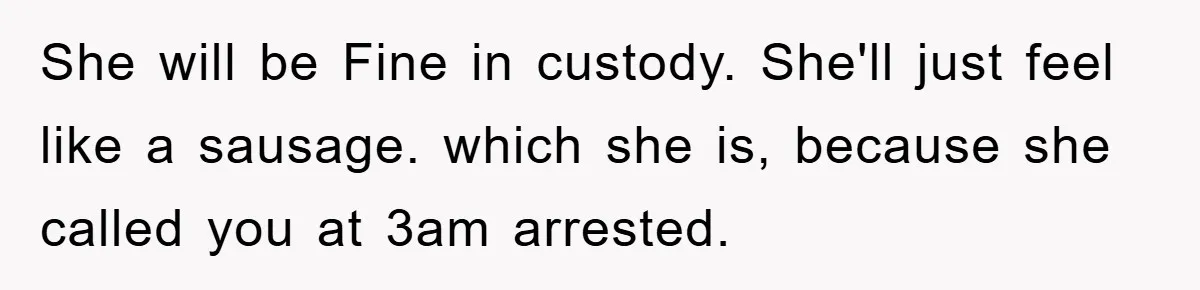 She will be Fine in custody. She'll just feel like a sausage. which she is, because she called you at 3am arrested.