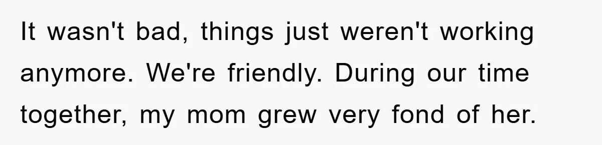 It wasn't bad, things just weren't working anymore. We're friendly. During our time together, my mom grew very fond of her.