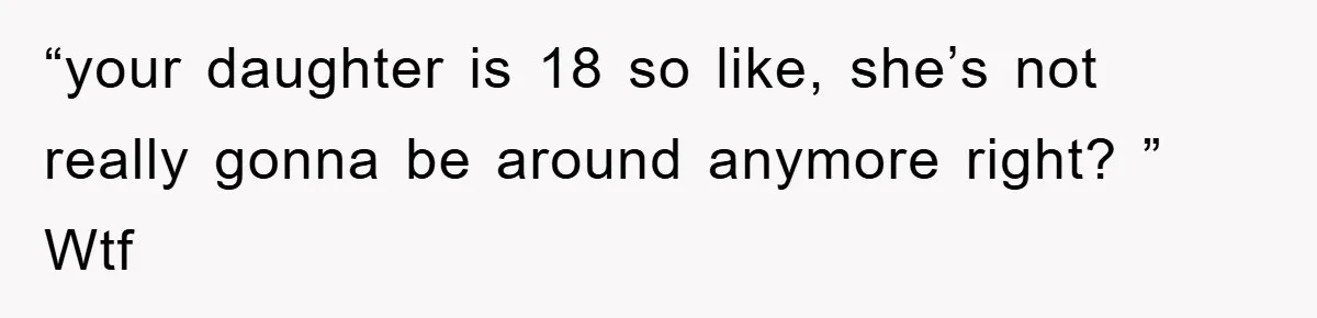 “your daughter is 18 so like, she’s not really gonna be around anymore right? ” Wtf