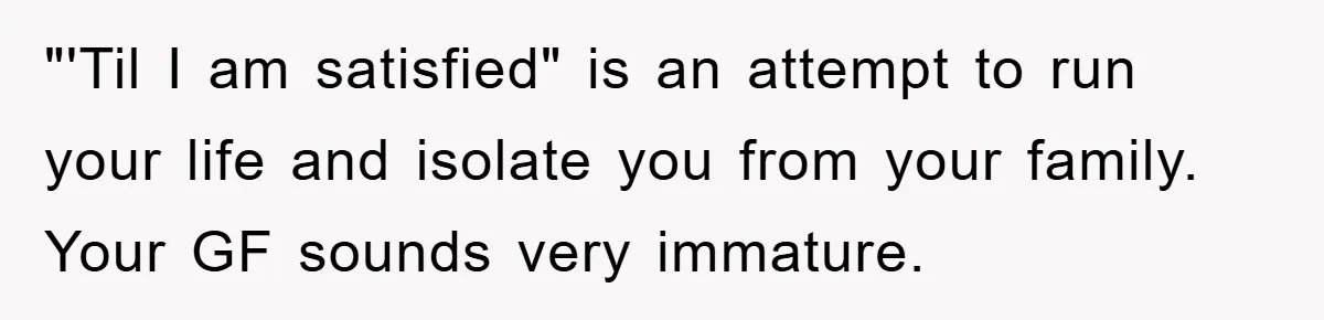 "'Til I am satisfied" is an attempt to run your life and isolate you from your family. Your GF sounds very immature.