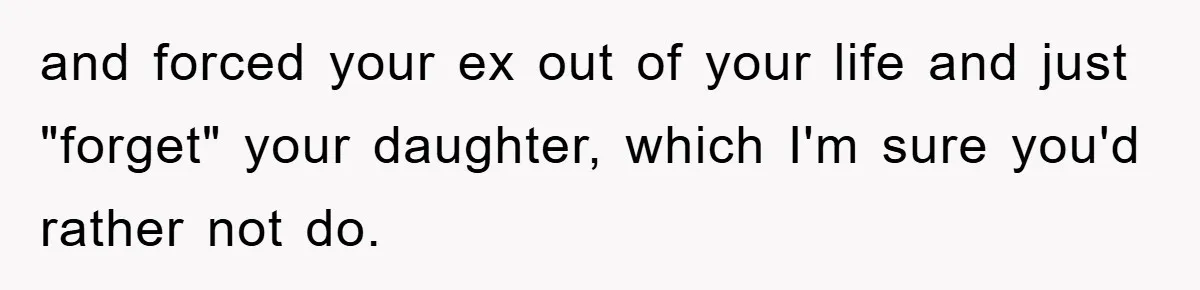 and forced your ex out of your life and just "forget" your daughter, which I'm sure you'd rather not do.