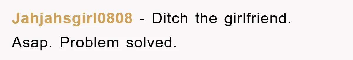 Jahjahsgirl0808 − Ditch the girlfriend. Asap. Problem solved.