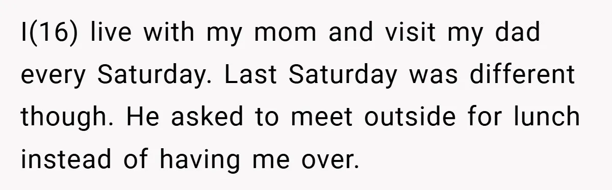 I(16) live with my mom and visit my dad every Saturday. Last Saturday was different though. He asked to meet outside for lunch instead of having me over.